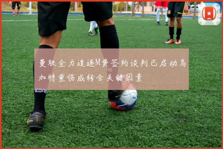 曼联全力追逐M费签约谈判已启动乌加特重伤成转会关键因素