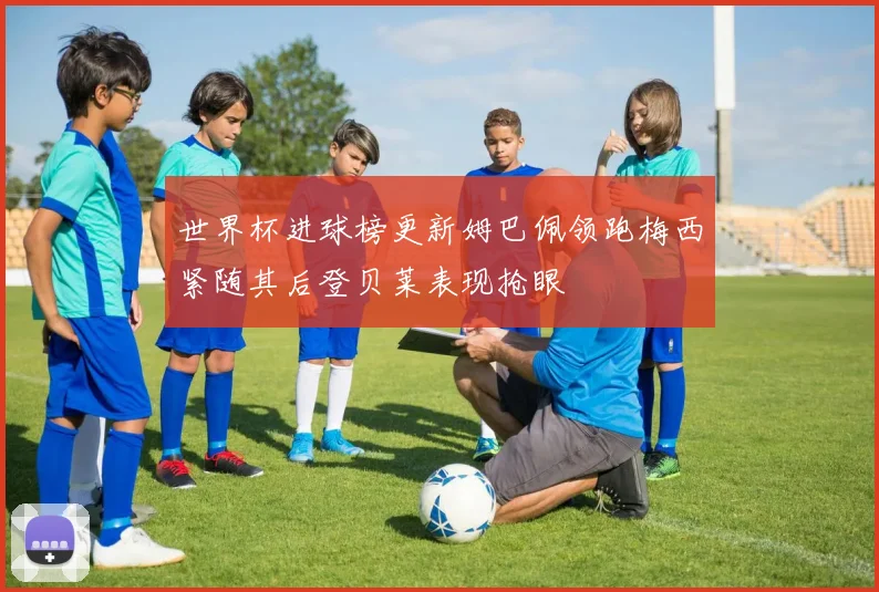 世界杯进球榜更新姆巴佩领跑梅西紧随其后登贝莱表现抢眼