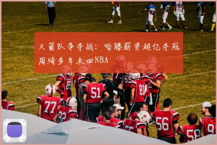 火箭队争夺战：哈滕薪资超亿夺冠周琦多年未回NBA