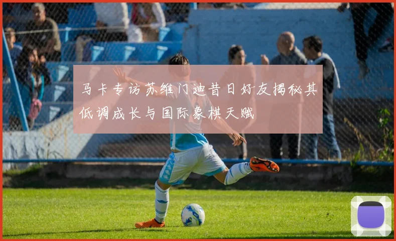 马卡专访苏维门迪昔日好友揭秘其低调成长与国际象棋天赋