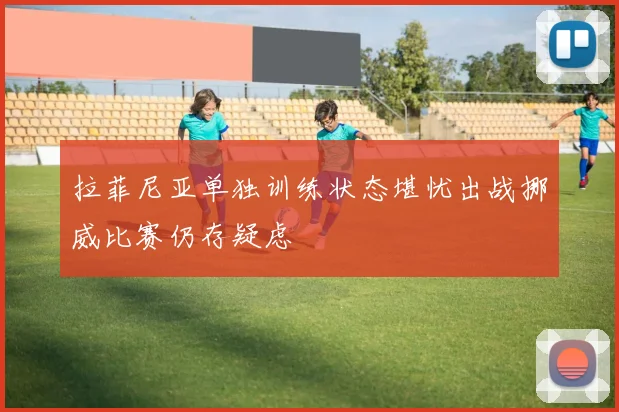 拉菲尼亚单独训练状态堪忧出战挪威比赛仍存疑虑