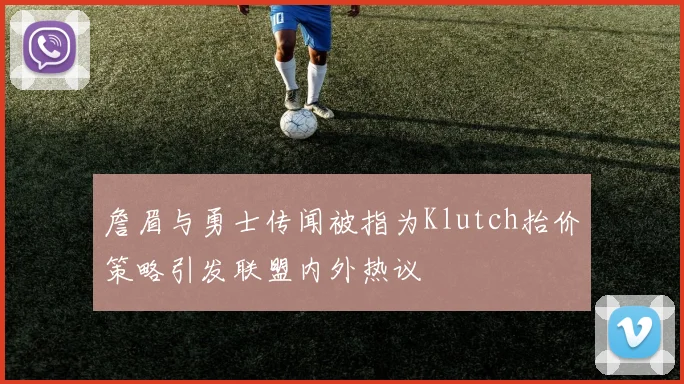詹眉与勇士传闻被指为Klutch抬价策略引发联盟内外热议