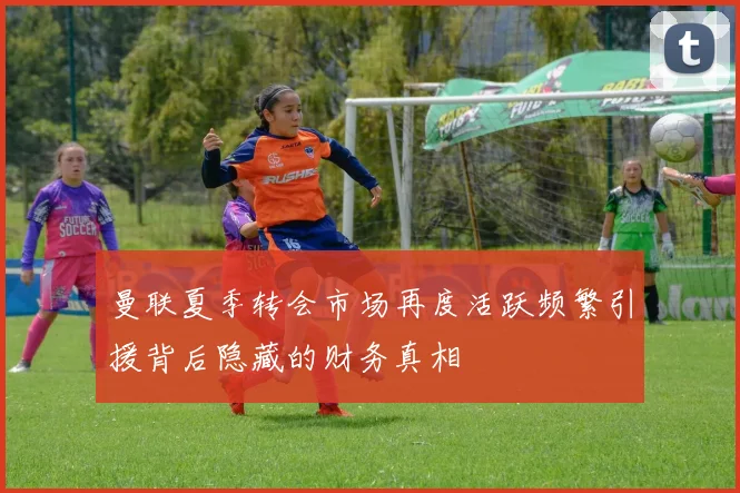曼联夏季转会市场再度活跃频繁引援背后隐藏的财务真相