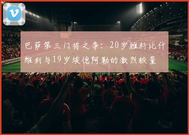 巴萨第三门将之争:20岁雅科比什维利与19岁埃德阿勒的激烈较量