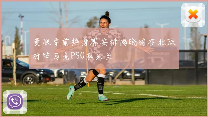 曼联季前热身赛安排揭晓将在北欧对阵马竞PSG和米兰