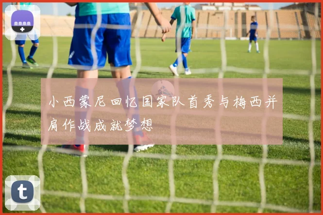 小西蒙尼回忆国家队首秀与梅西并肩作战成就梦想