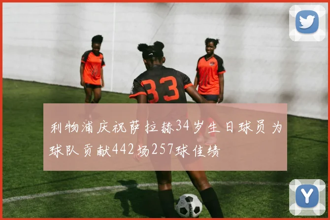 利物浦庆祝萨拉赫34岁生日球员为球队贡献442场257球佳绩