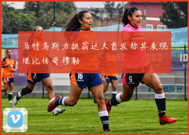 马特乌斯力挺翁达夫首发称其表现堪比传奇穆勒