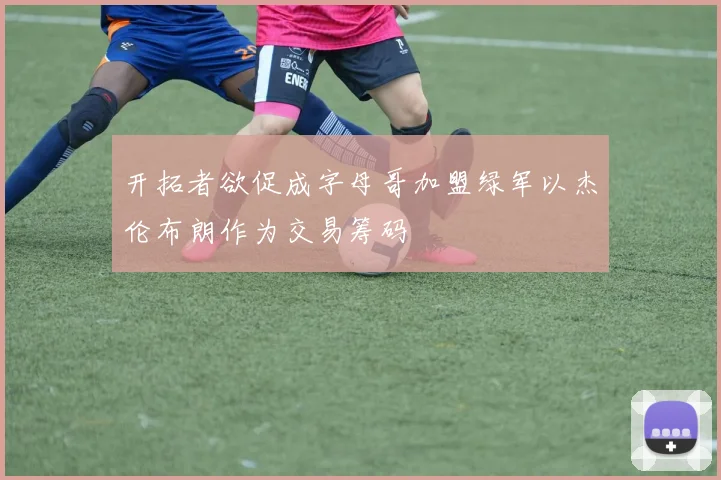 开拓者欲促成字母哥加盟绿军以杰伦布朗作为交易筹码