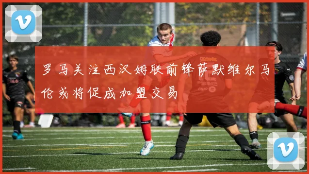 罗马关注西汉姆联前锋萨默维尔马伦或将促成加盟交易