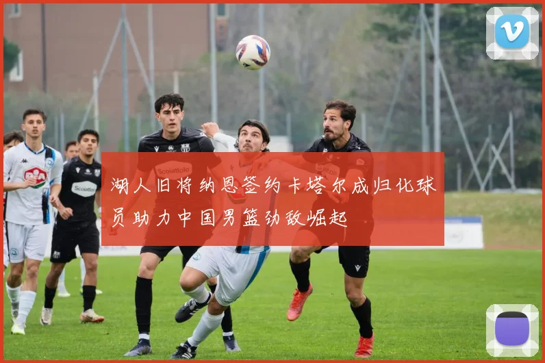 湖人旧将纳恩签约卡塔尔成归化球员助力中国男篮劲敌崛起